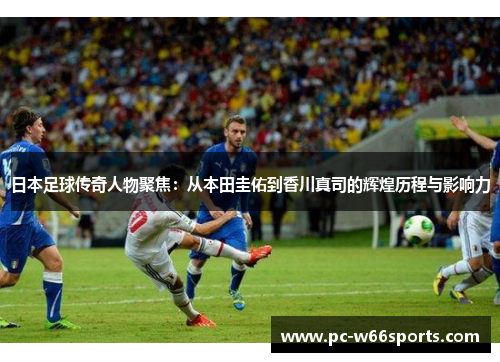 日本足球传奇人物聚焦：从本田圭佑到香川真司的辉煌历程与影响力