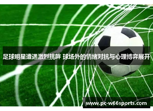 足球明星遭遇激烈挑衅 球场外的情绪对抗与心理博弈展开