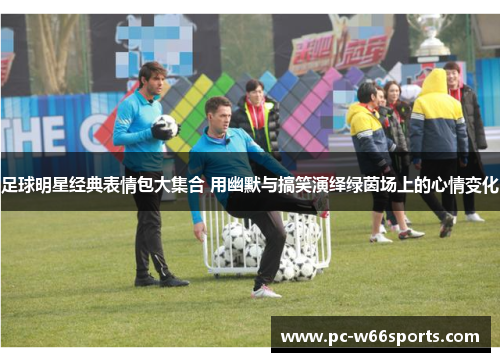 足球明星经典表情包大集合 用幽默与搞笑演绎绿茵场上的心情变化