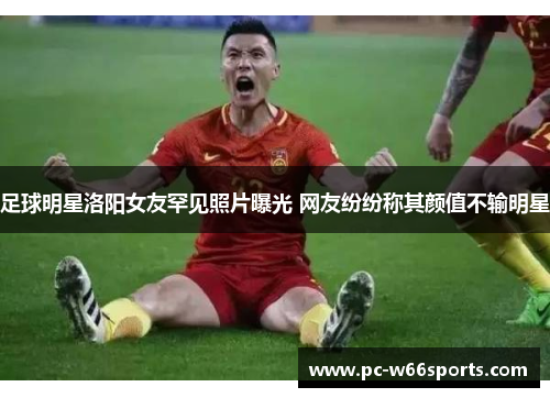 足球明星洛阳女友罕见照片曝光 网友纷纷称其颜值不输明星