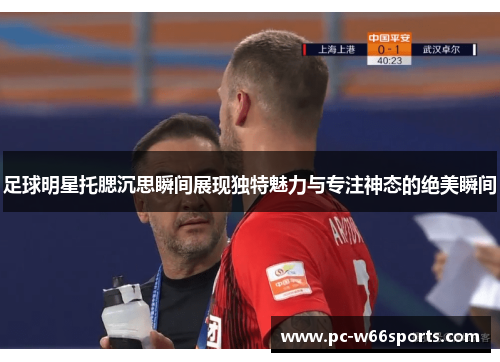 足球明星托腮沉思瞬间展现独特魅力与专注神态的绝美瞬间