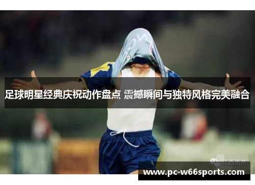 足球明星经典庆祝动作盘点 震撼瞬间与独特风格完美融合