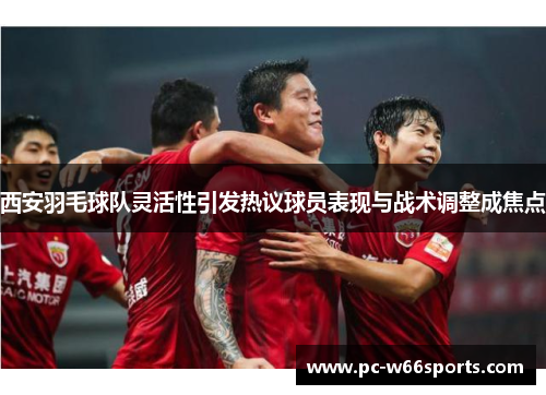 西安羽毛球队灵活性引发热议球员表现与战术调整成焦点
