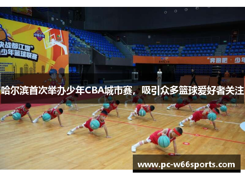 哈尔滨首次举办少年CBA城市赛，吸引众多篮球爱好者关注
